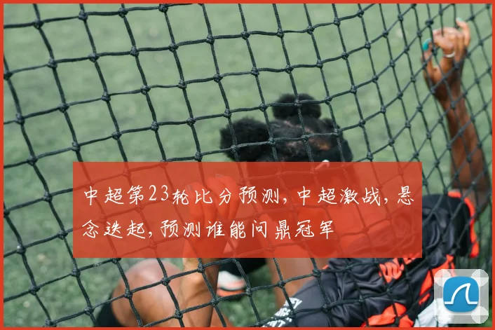 中超第23轮比分预测,中超激战,悬念迭起,预测谁能问鼎冠军