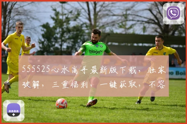 555525心水高手最新版下载，独家破解，三重福利，一键获取，不容错过