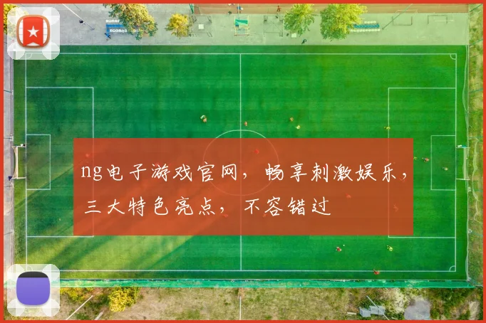 ng电子游戏官网，畅享刺激娱乐，三大特色亮点，不容错过