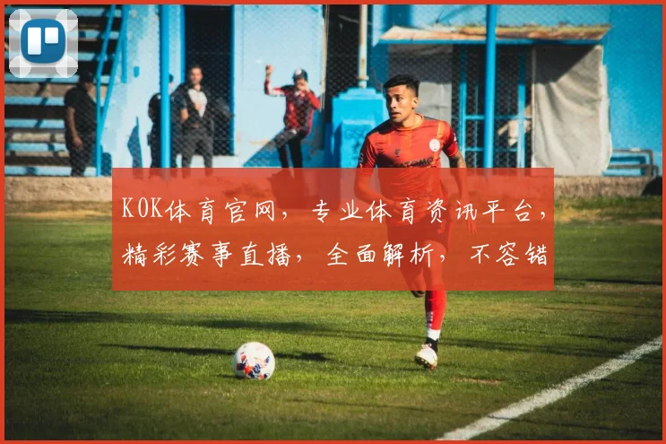 K0K体育官网，专业体育资讯平台，精彩赛事直播，全面解析，不容错过，尽在K0K体育官网