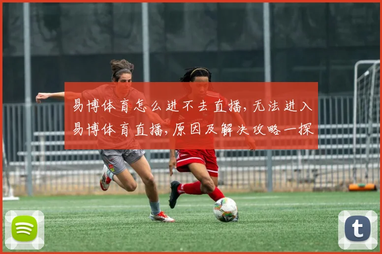易博体育怎么进不去直播,无法进入易博体育直播,原因及解决攻略一探究竟