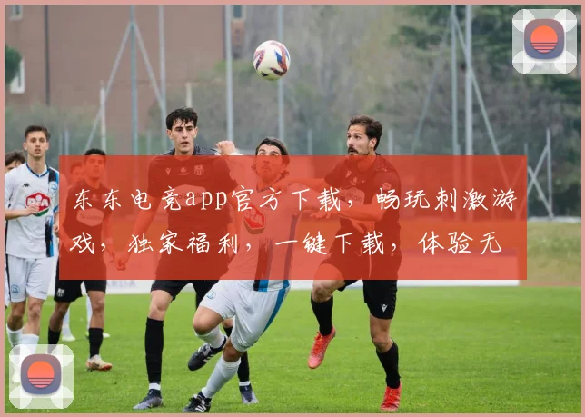 东东电竞app官方下载，畅玩刺激游戏，独家福利，一键下载，体验无限，快来加入