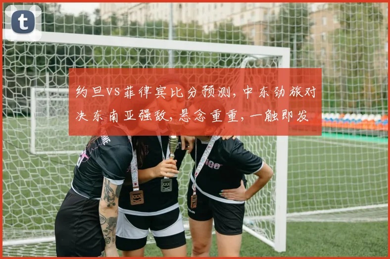 约旦vs菲律宾比分预测,中东劲旅对决东南亚强敌,悬念重重,一触即发,谁将问鼎