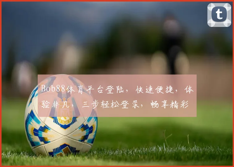 Bob88体育平台登陆，快速便捷，体验非凡，三步轻松登录，畅享精彩赛事
